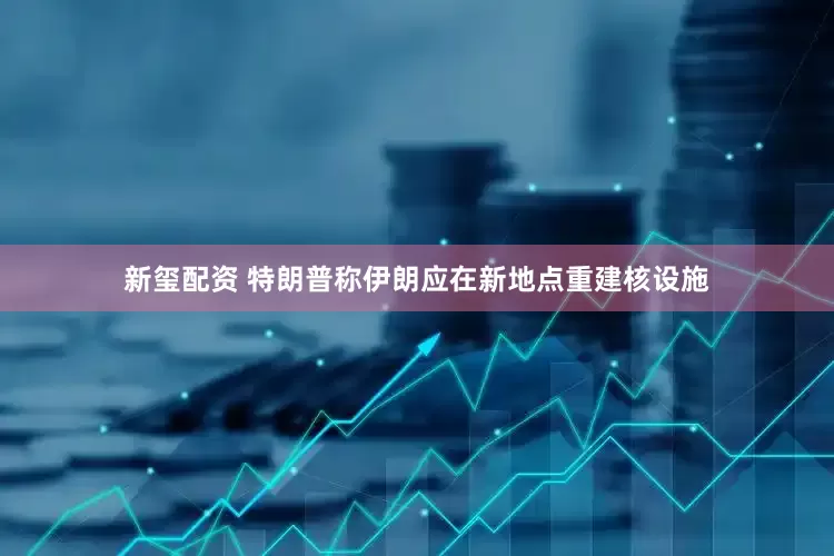 新玺配资 特朗普称伊朗应在新地点重建核设施