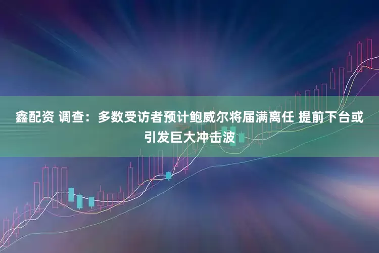 鑫配资 调查：多数受访者预计鲍威尔将届满离任 提前下台或引发巨大冲击波