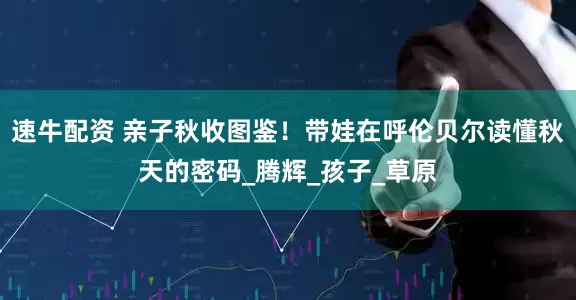 速牛配资 亲子秋收图鉴！带娃在呼伦贝尔读懂秋天的密码_腾辉_孩子_草原