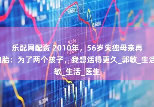 乐配网配资 2010年，56岁失独母亲再育双胞胎：为了两个孩子，我想活得更久_郭敏_生活_医生