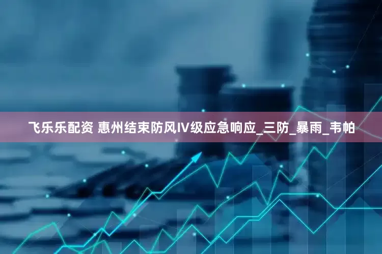 飞乐乐配资 惠州结束防风Ⅳ级应急响应_三防_暴雨_韦帕