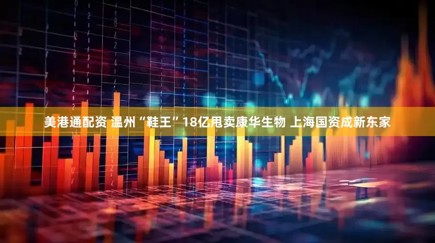 美港通配资 温州“鞋王”18亿甩卖康华生物 上海国资成新东家