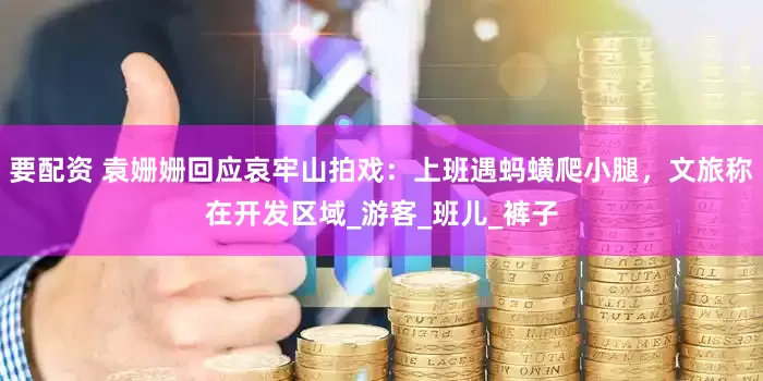要配资 袁姗姗回应哀牢山拍戏：上班遇蚂蟥爬小腿，文旅称在开发区域_游客_班儿_裤子