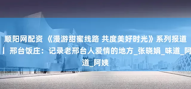 顺阳网配资 《漫游甜蜜线路 共度美好时光》系列报道⑬丨 邢台饭庄：记录老邢台人爱情的地方_张晓娟_味道_阿姨
