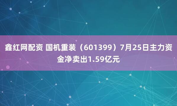 鑫红网配资 国机重装（601399）7月25日主力资金净卖出1.59亿元