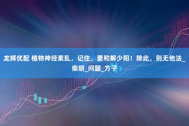 龙辉优配 植物神经紊乱，记住，要和解少阳！除此，别无他法_柴胡_问题_方子