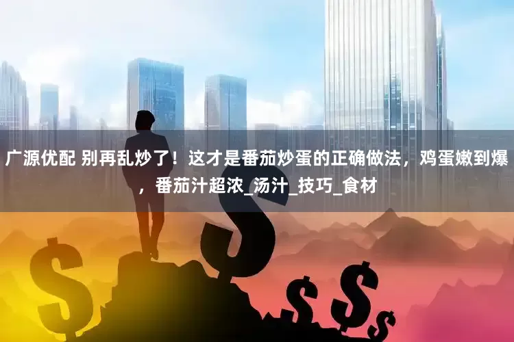 广源优配 别再乱炒了！这才是番茄炒蛋的正确做法，鸡蛋嫩到爆，番茄汁超浓_汤汁_技巧_食材
