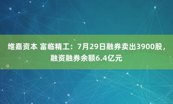 维嘉资本 富临精工：7月29日融券卖出3900股，融资融券余额6.4亿元