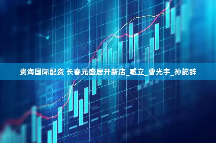 贵海国际配资 长春元盛居开新店_臧立_曹光宇_孙懿辞