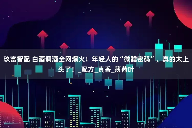玖富智配 白酒调酒全网爆火！年轻人的“微醺密码”，真的太上头了！_配方_真香_薄荷叶