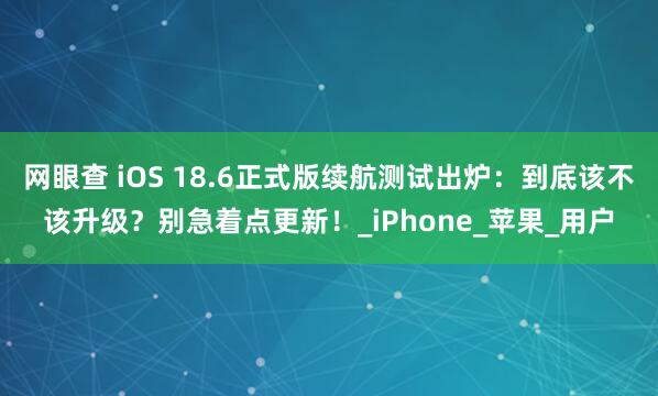 网眼查 iOS 18.6正式版续航测试出炉：到底该不该升级？别急着点更新！_iPhone_苹果_用户
