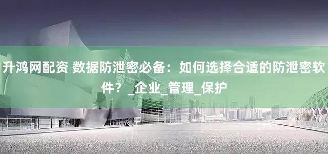 升鸿网配资 数据防泄密必备：如何选择合适的防泄密软件？_企业_管理_保护