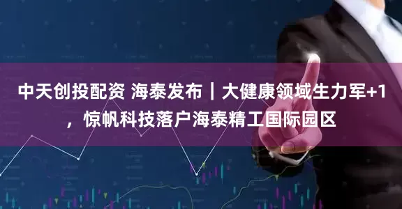 中天创投配资 海泰发布｜大健康领域生力军+1，惊帆科技落户海泰精工国际园区