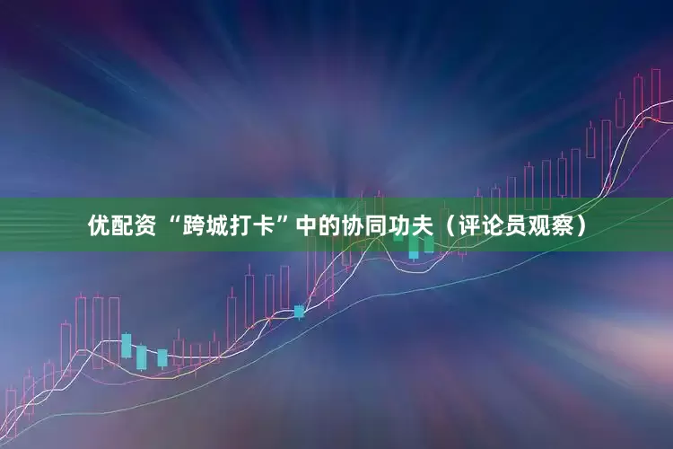 优配资 “跨城打卡”中的协同功夫（评论员观察）