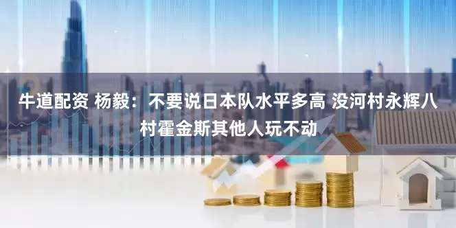牛道配资 杨毅：不要说日本队水平多高 没河村永辉八村霍金斯其他人玩不动