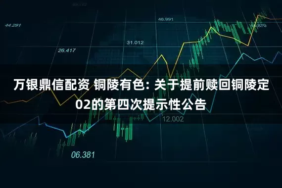 万银鼎信配资 铜陵有色: 关于提前赎回铜陵定02的第四次提示性公告