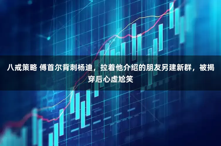 八戒策略 傅首尔背刺杨迪，拉着他介绍的朋友另建新群，被揭穿后心虚尬笑