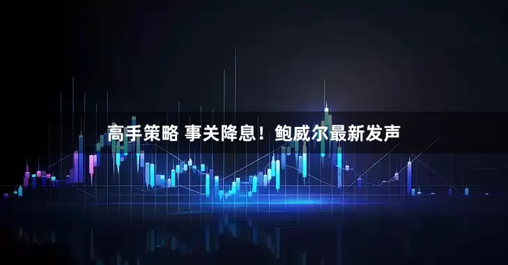 高手策略 事关降息！鲍威尔最新发声