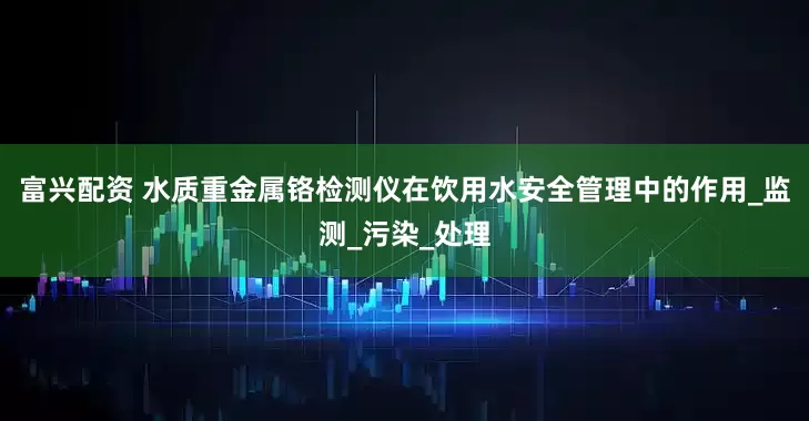 富兴配资 水质重金属铬检测仪在饮用水安全管理中的作用_监测_污染_处理