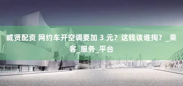 威贤配资 网约车开空调要加 3 元?这钱该谁掏?_乘客_服务_平台
