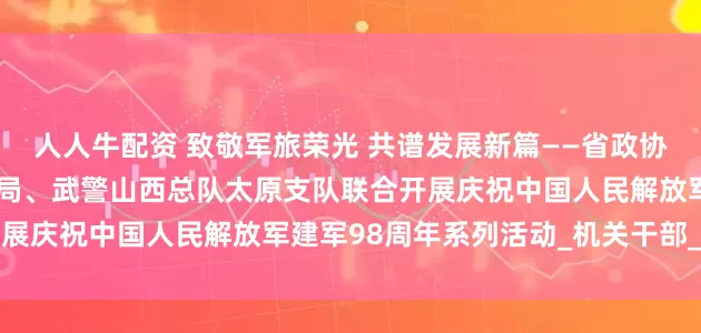 人人牛配资 致敬军旅荣光 共谱发展新篇——省政协办公厅、省机关事务管理局、武警山西总队太原支队联合开展庆祝中国人民解放军建军98周年系列活动_机关干部_工作