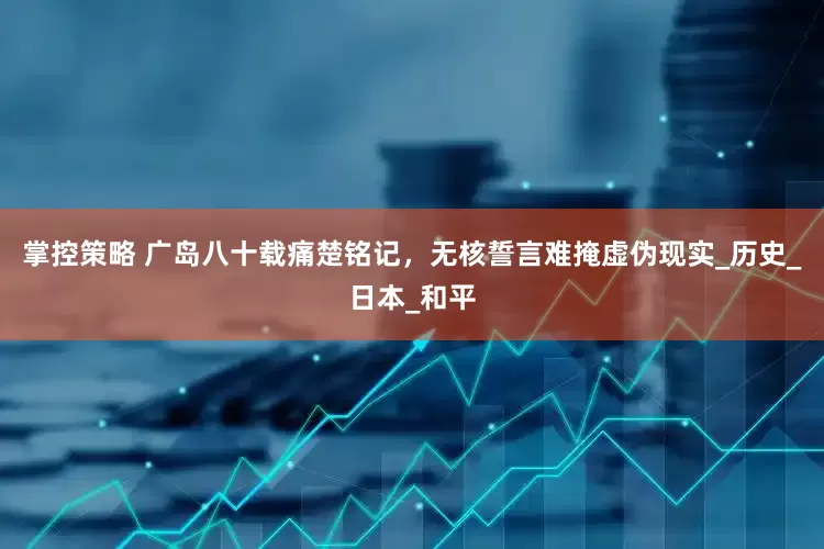 掌控策略 广岛八十载痛楚铭记，无核誓言难掩虚伪现实_历史_日本_和平