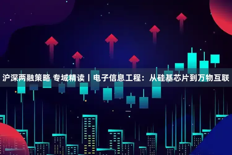 沪深两融策略 专域精读丨电子信息工程：从硅基芯片到万物互联
