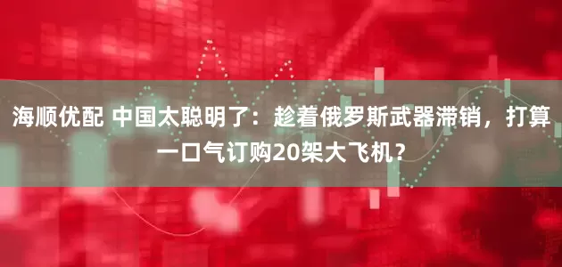 海顺优配 中国太聪明了：趁着俄罗斯武器滞销，打算一口气订购20架大飞机？