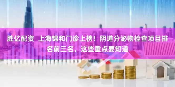 胜亿配资  上海锦和门诊上榜！阴道分泌物检查项目排名前三名，这些重点要知道