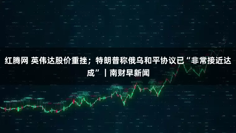 红腾网 英伟达股价重挫；特朗普称俄乌和平协议已“非常接近达成”｜南财早新闻
