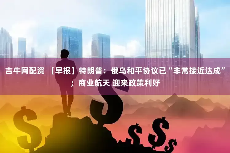 吉牛网配资 【早报】特朗普：俄乌和平协议已“非常接近达成”；商业航天 迎来政策利好