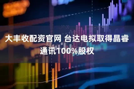 大丰收配资官网 台达电拟取得晶睿通讯100%股权