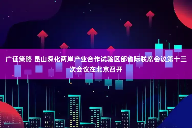 广证策略 昆山深化两岸产业合作试验区部省际联席会议第十三次会议在北京召开