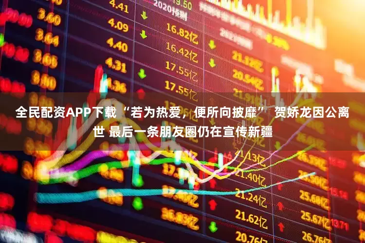 全民配资APP下载 “若为热爱，便所向披靡”  贺娇龙因公离世 最后一条朋友圈仍在宣传新疆