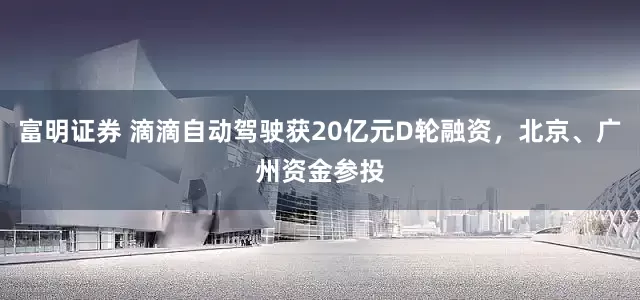 富明证券 滴滴自动驾驶获20亿元D轮融资，北京、广州资金参投