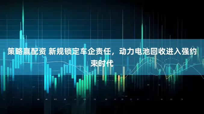 策略赢配资 新规锁定车企责任，动力电池回收进入强约束时代